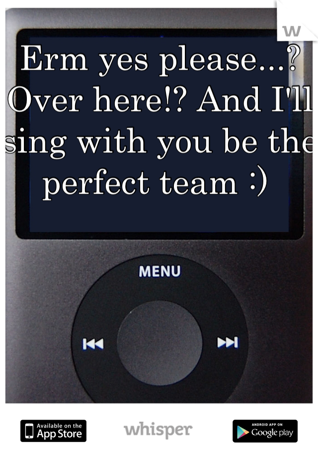 Erm yes please...? Over here!? And I'll sing with you be the perfect team :) 
