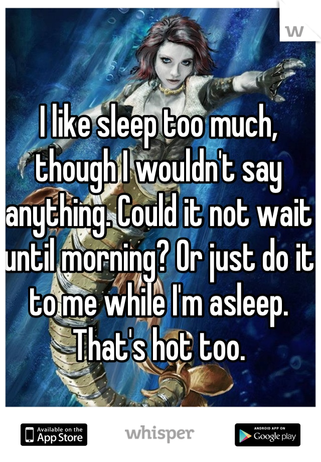 I like sleep too much, though I wouldn't say anything. Could it not wait until morning? Or just do it to me while I'm asleep. That's hot too.