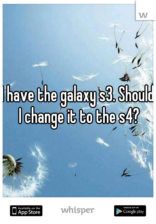I have the galaxy s3. Should I change it to the s4?