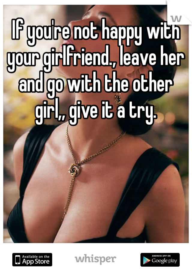 If you're not happy with your girlfriend., leave her and go with the other girl,, give it a try.