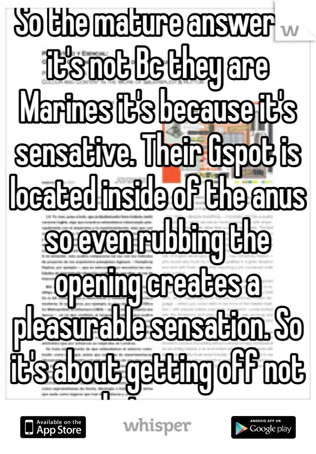 So the mature answer is it's not Bc they are Marines it's because it's sensative. Their Gspot is located inside of the anus so even rubbing the opening creates a pleasurable sensation. So it's about getting off not being gay. 