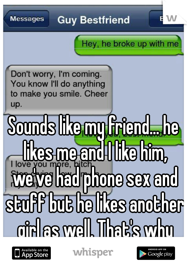 Sounds like my friend... he likes me and I like him, we've had phone sex and stuff but he likes another girl as well. That's why we're nkt dating... 