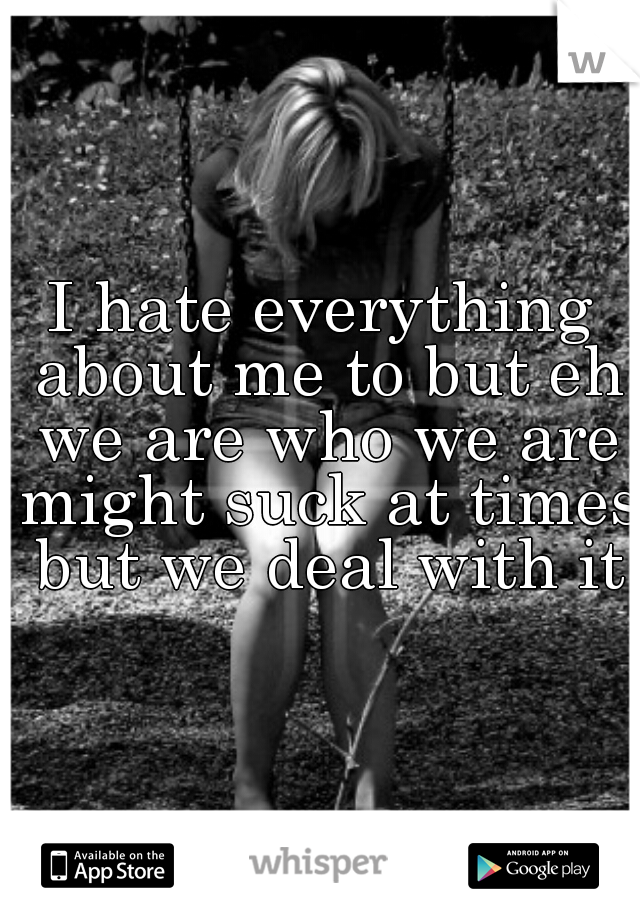 I hate everything about me to but eh we are who we are might suck at times but we deal with it