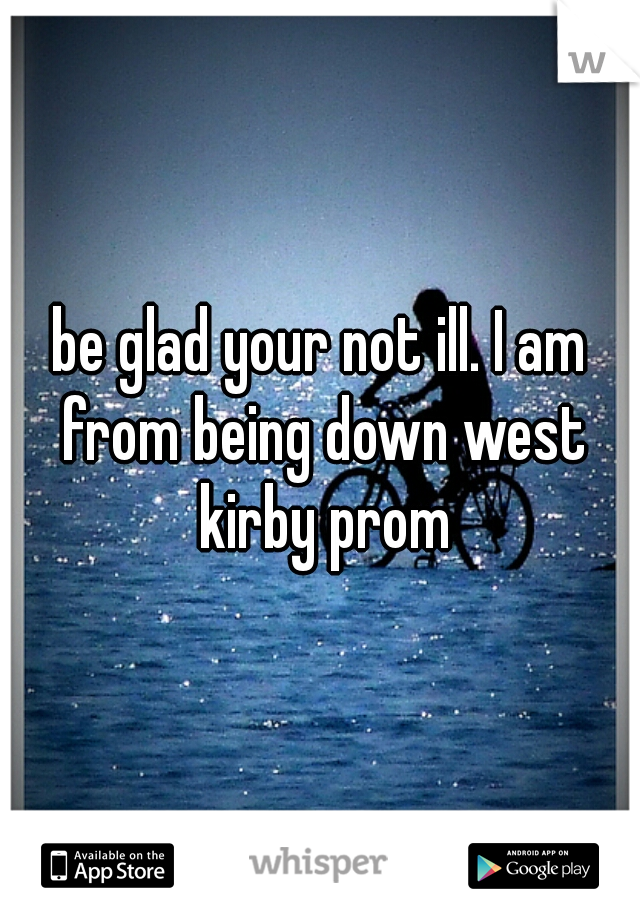 be glad your not ill. I am from being down west kirby prom
