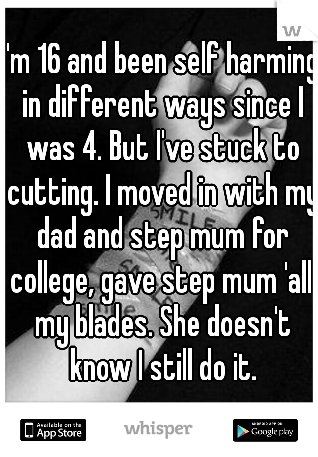 I'm 16 and been self harming in different ways since I was 4. But I've stuck to cutting. I moved in with my dad and step mum for college, gave step mum 'all' my blades. She doesn't know I still do it.