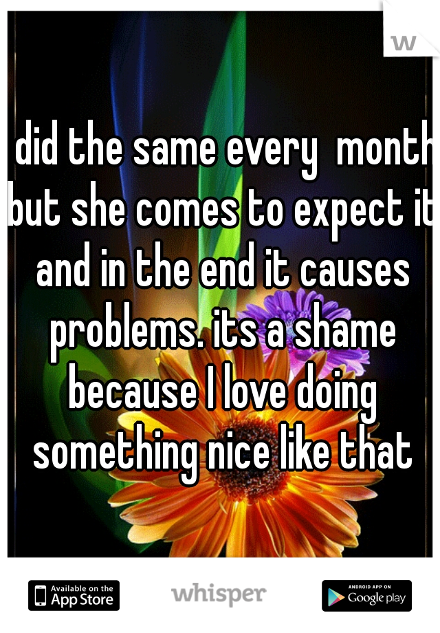 I did the same every  month but she comes to expect it and in the end it causes problems. its a shame because I love doing something nice like that