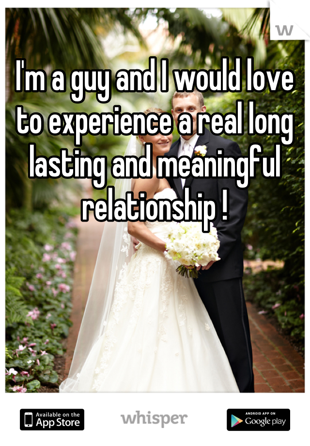 I'm a guy and I would love to experience a real long lasting and meaningful relationship !
