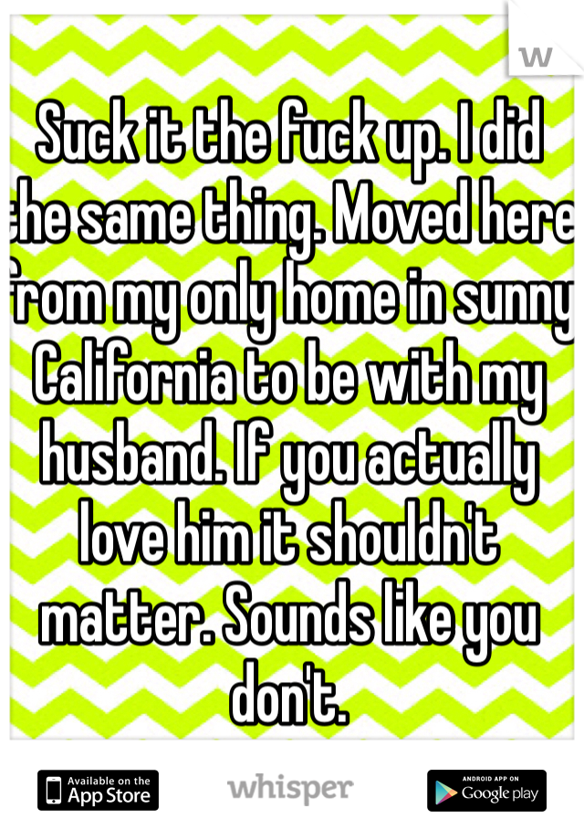 Suck it the fuck up. I did the same thing. Moved here from my only home in sunny California to be with my husband. If you actually love him it shouldn't matter. Sounds like you don't. 