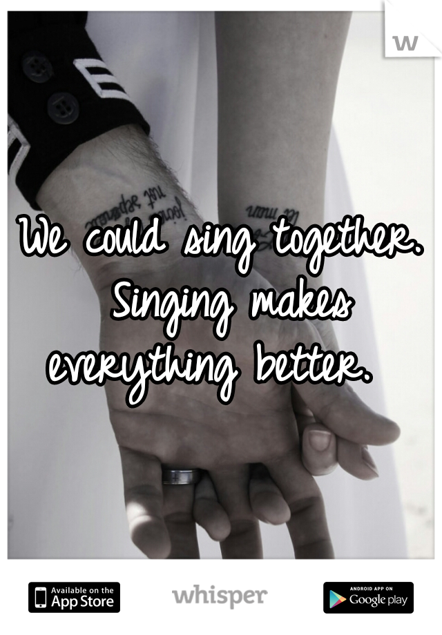 We could sing together. Singing makes everything better.  
