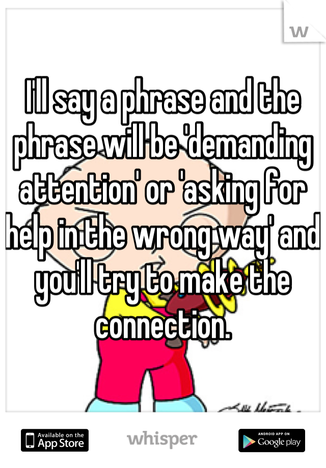 I'll say a phrase and the phrase will be 'demanding attention' or 'asking for help in the wrong way' and you'll try to make the connection.