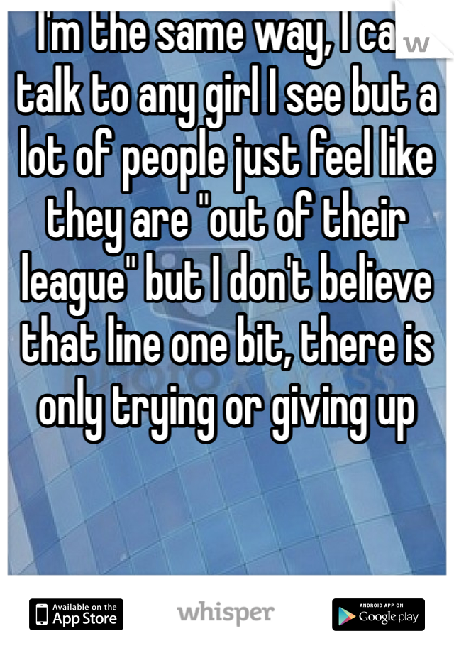 I'm the same way, I can talk to any girl I see but a lot of people just feel like they are "out of their league" but I don't believe that line one bit, there is only trying or giving up