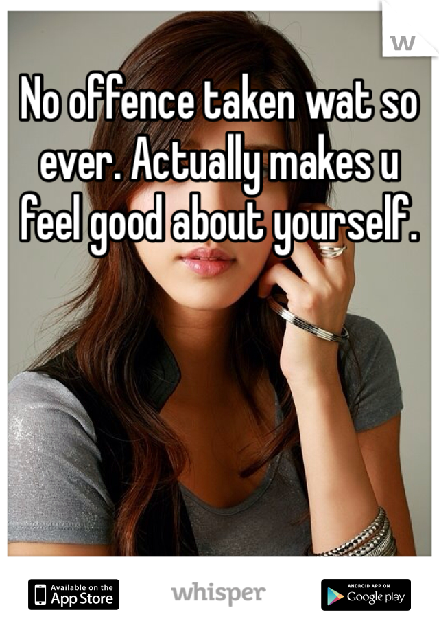 No offence taken wat so ever. Actually makes u feel good about yourself. 