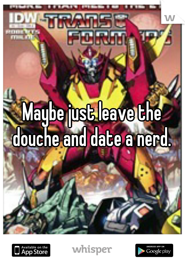 Maybe just leave the douche and date a nerd. 