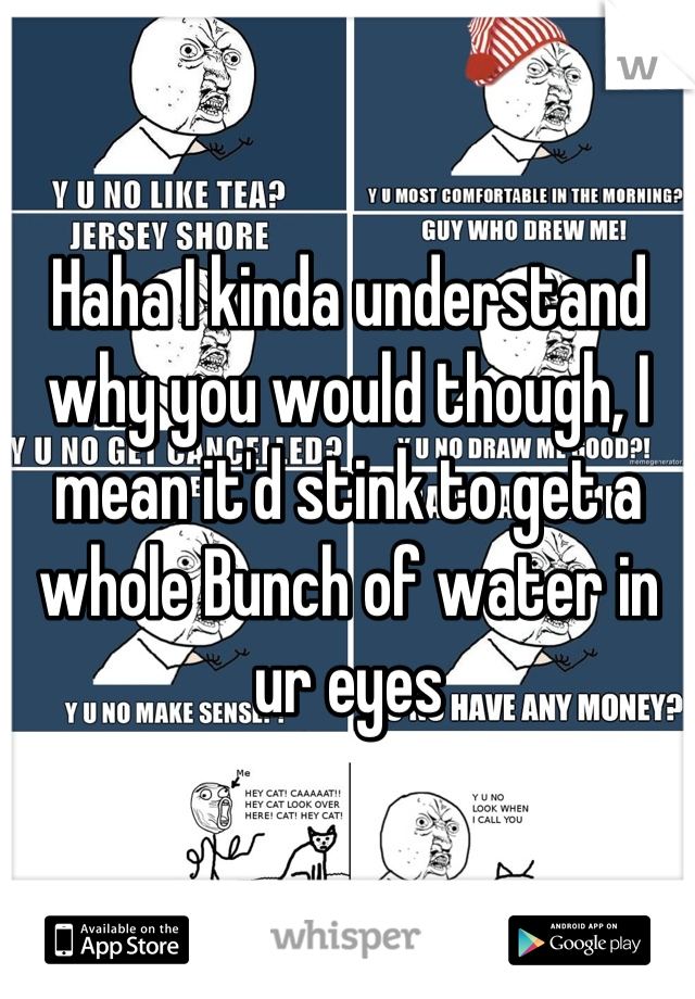 Haha I kinda understand why you would though, I mean it'd stink to get a whole Bunch of water in ur eyes