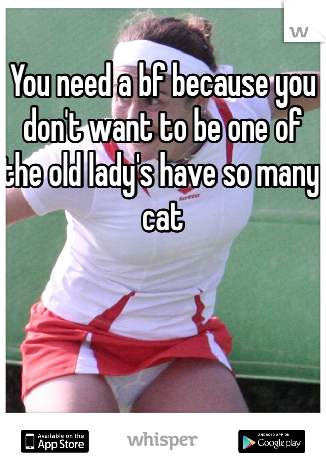 You need a bf because you don't want to be one of the old lady's have so many cat 