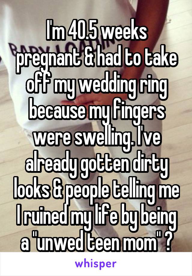 I'm 40.5 weeks pregnant & had to take off my wedding ring because my fingers were swelling. I've already gotten dirty looks & people telling me I ruined my life by being a "unwed teen mom" 😒