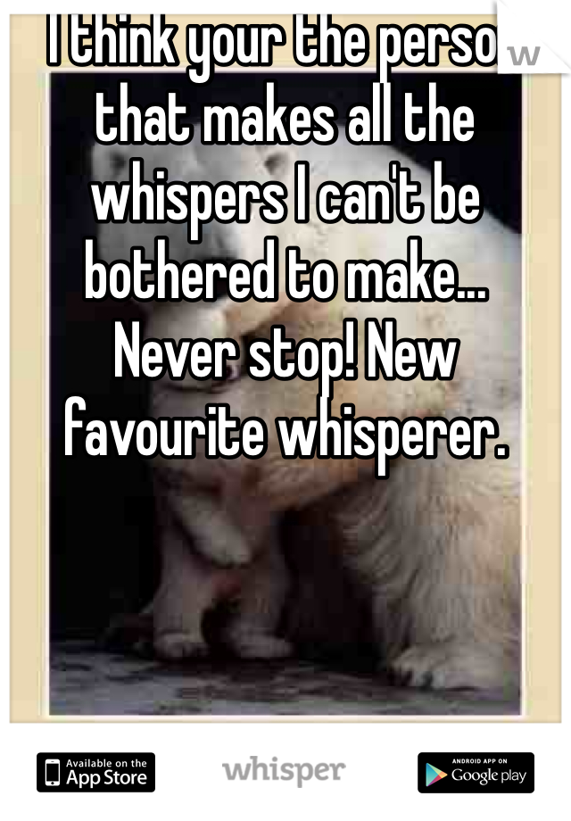 I think your the person that makes all the whispers I can't be bothered to make... 
Never stop! New favourite whisperer.