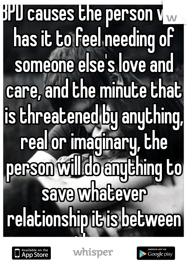 BPD causes the person who has it to feel needing of someone else's love and care, and the minute that is threatened by anything, real or imaginary, the person will do anything to save whatever relationship it is between them.