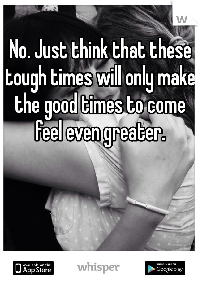 No. Just think that these tough times will only make the good times to come feel even greater. 