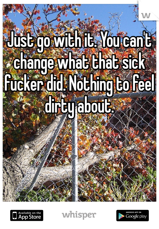 Just go with it. You can't change what that sick fucker did. Nothing to feel dirty about.