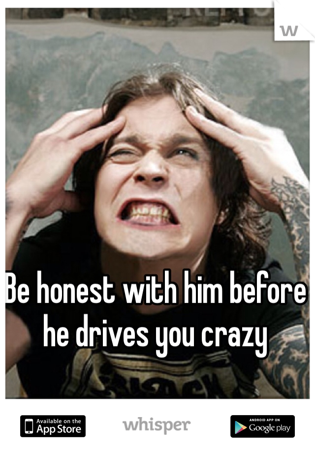 Be honest with him before he drives you crazy