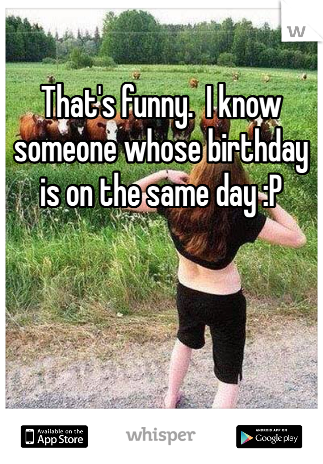 That's funny.  I know someone whose birthday is on the same day :P