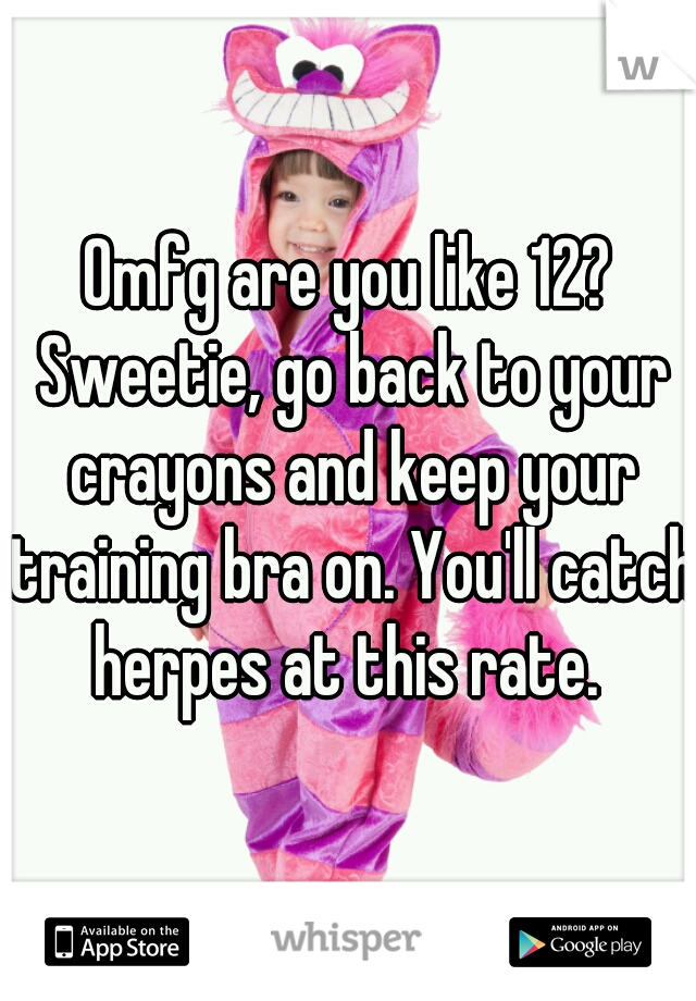 Omfg are you like 12? Sweetie, go back to your crayons and keep your training bra on. You'll catch herpes at this rate. 