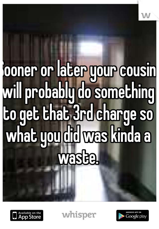 Sooner or later your cousin will probably do something to get that 3rd charge so what you did was kinda a waste.