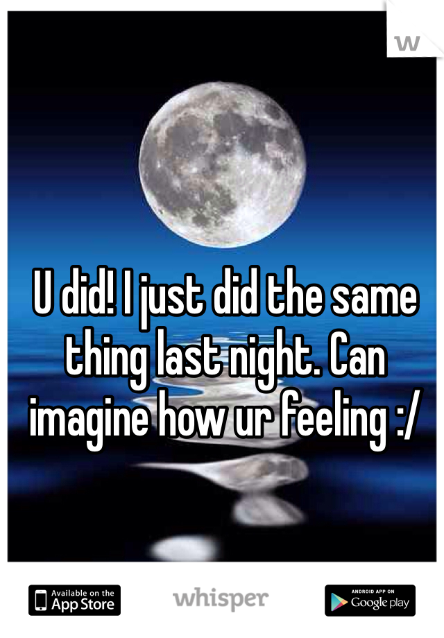 U did! I just did the same thing last night. Can imagine how ur feeling :/