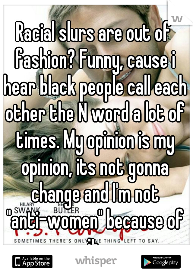 Racial slurs are out of fashion? Funny, cause i hear black people call each other the N word a lot of times. My opinion is my opinion, its not gonna change and I'm not "anti-women" because of it.