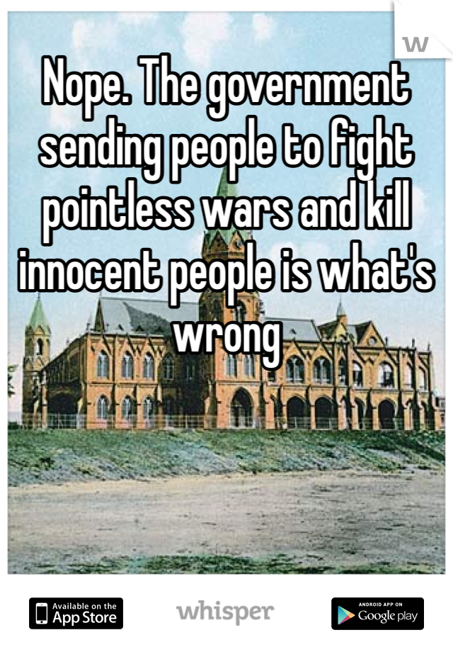 Nope. The government sending people to fight pointless wars and kill innocent people is what's wrong 