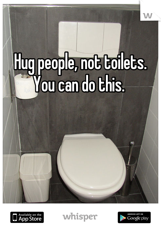 Hug people, not toilets.
You can do this. 