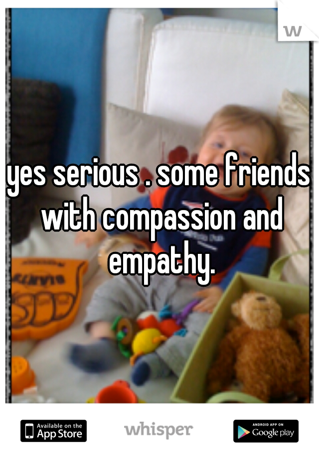 yes serious . some friends with compassion and empathy.