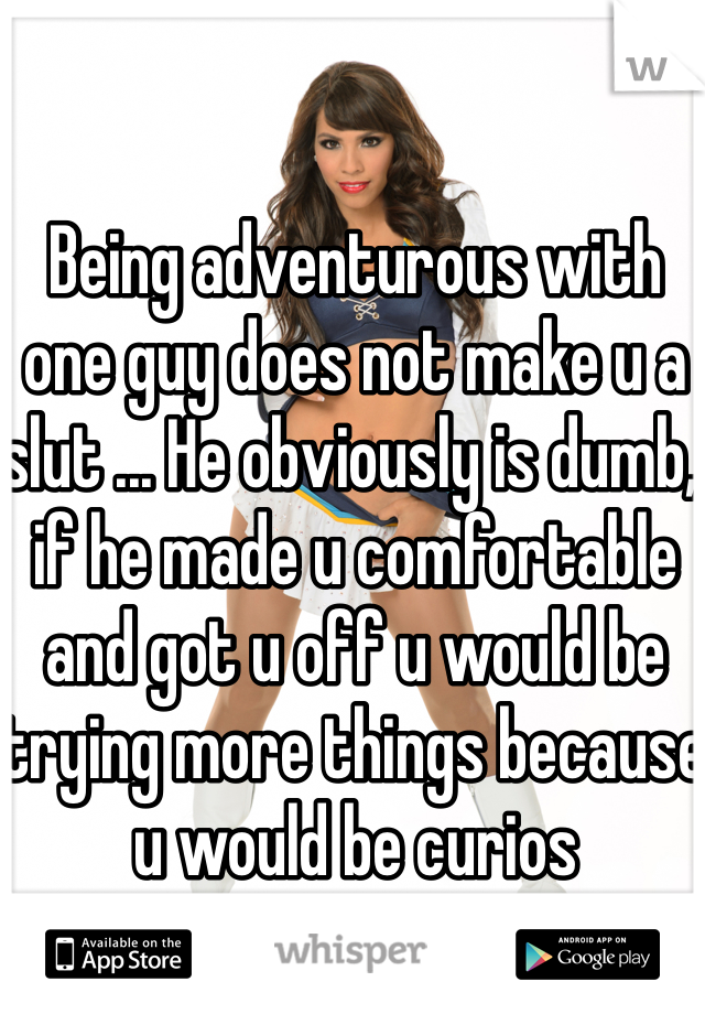 Being adventurous with one guy does not make u a slut ... He obviously is dumb, if he made u comfortable and got u off u would be trying more things because u would be curios 