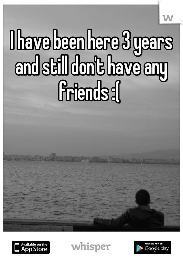 I have been here 3 years and still don't have any friends :( 