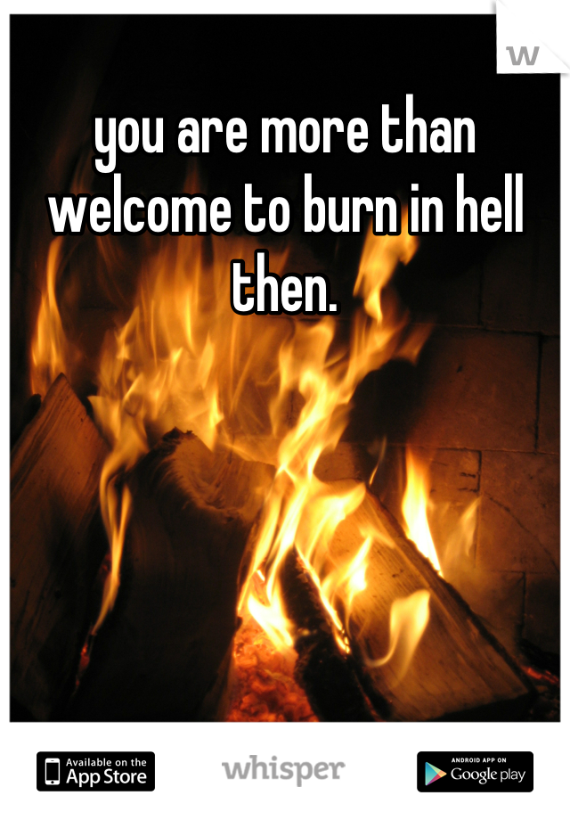 you are more than welcome to burn in hell then.