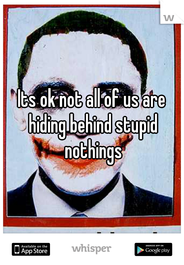 Its ok not all of us are hiding behind stupid nothings