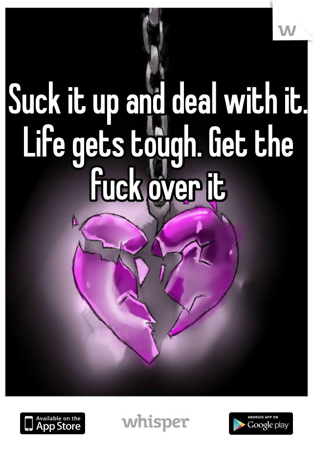 Suck it up and deal with it. Life gets tough. Get the fuck over it 
