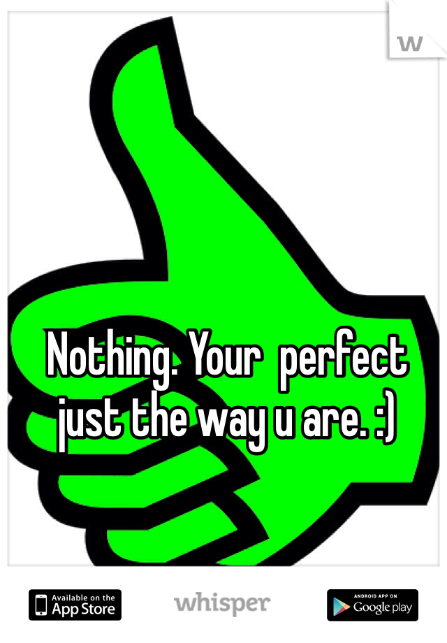 Nothing. Your  perfect just the way u are. :)