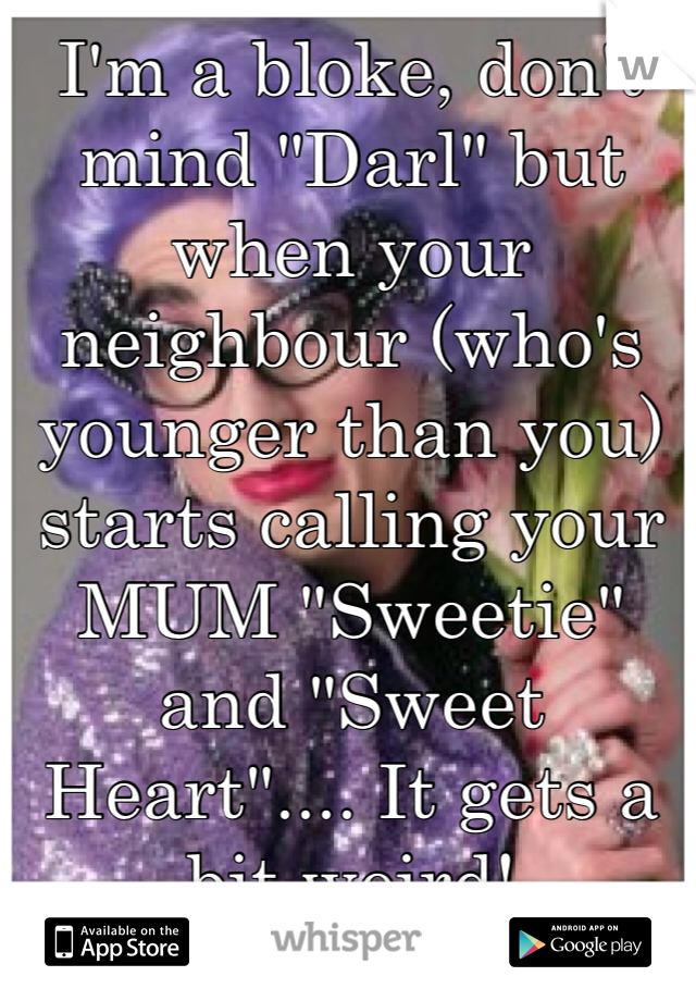 I'm a bloke, don't mind "Darl" but when your neighbour (who's younger than you) starts calling your MUM "Sweetie" and "Sweet Heart".... It gets a bit weird!