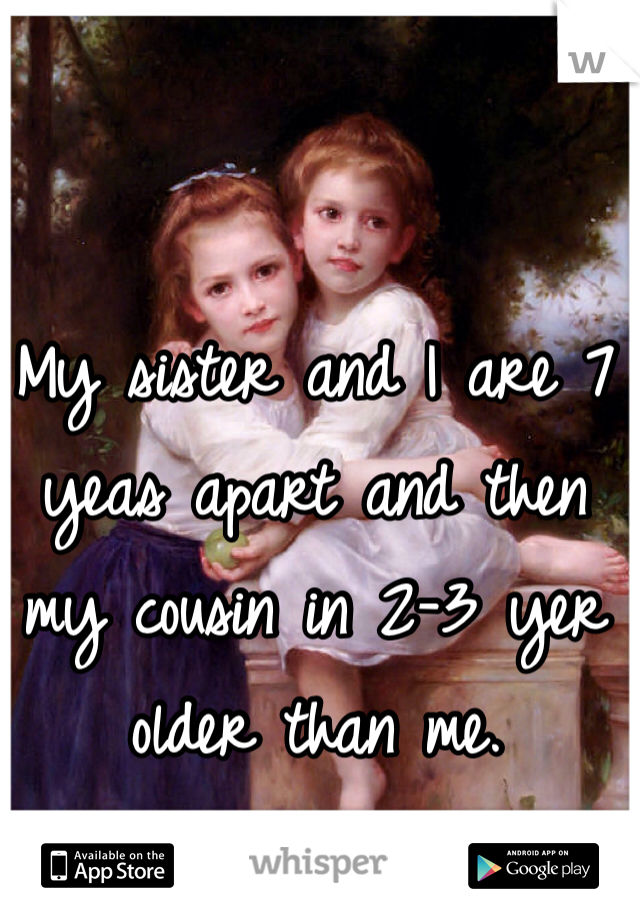 My sister and I are 7 yeas apart and then my cousin in 2-3 yer older than me.