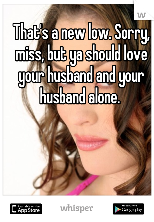 That's a new low. Sorry, miss, but ya should love your husband and your husband alone. 