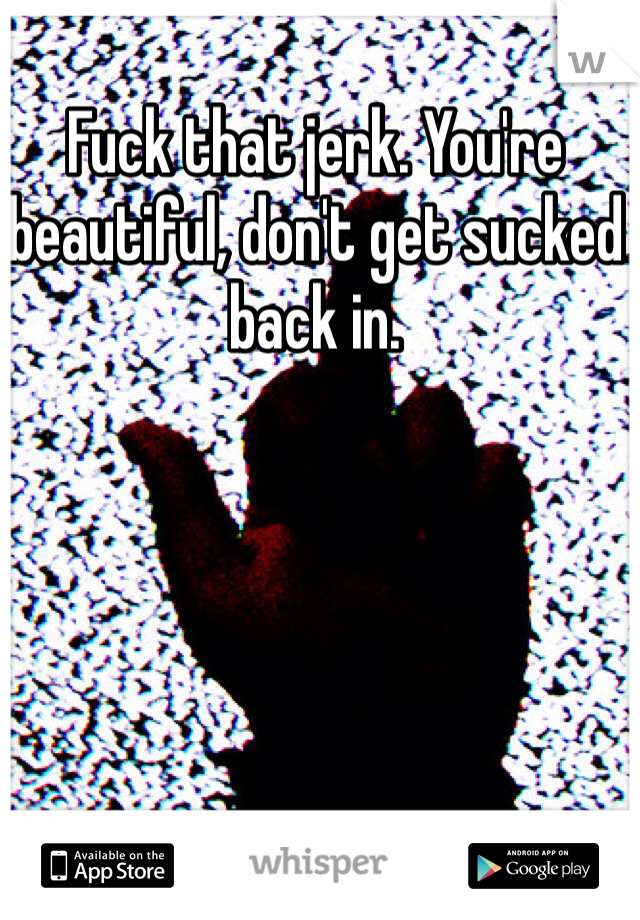 Fuck that jerk. You're beautiful, don't get sucked back in. 