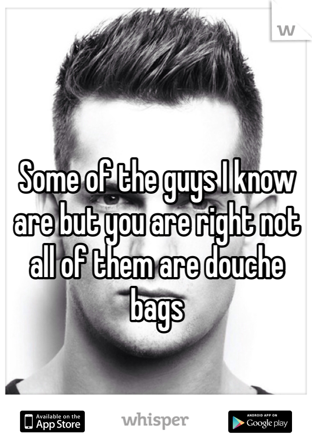 Some of the guys I know are but you are right not all of them are douche bags 