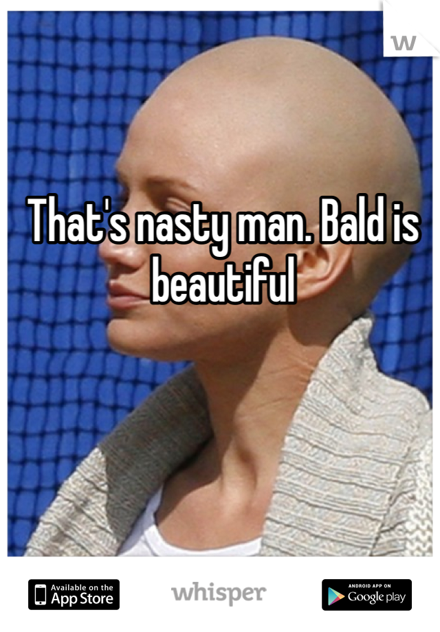 That's nasty man. Bald is beautiful