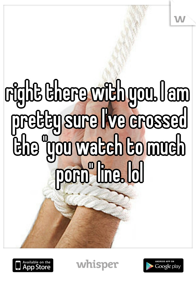right there with you. I am pretty sure I've crossed the "you watch to much porn" line. lol