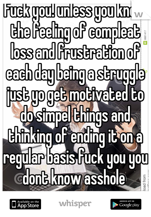Fuck you! unless you know the feeling of compleat loss and frustration of each day being a struggle just yo get motivated to do simpel things and thinking of ending it on a regular basis fuck you you dont know asshole 