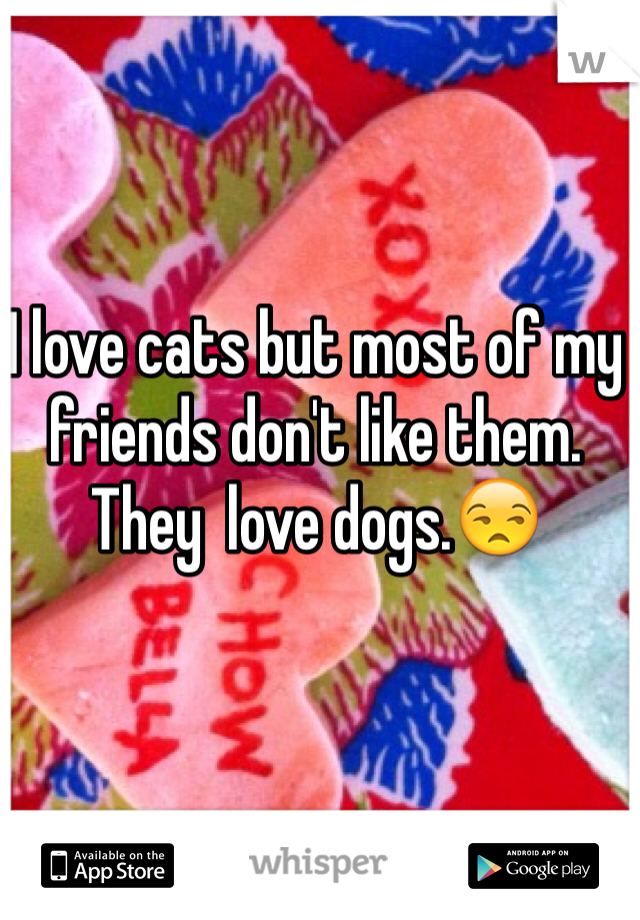 I love cats but most of my friends don't like them. They  love dogs.😒