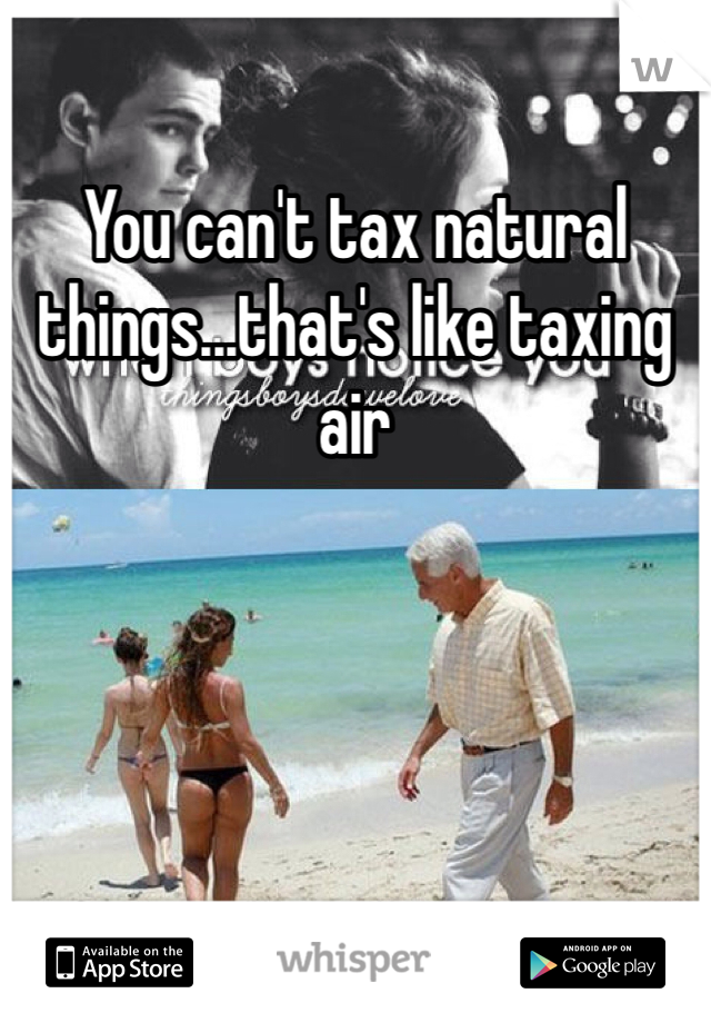 You can't tax natural things...that's like taxing air 
