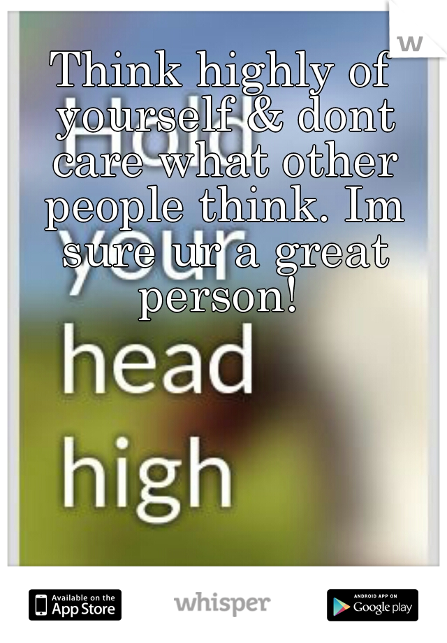 Think highly of yourself & dont care what other people think. Im sure ur a great person! 